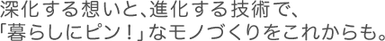 深化する想いと、進化する技術で、「暮らしにピン!」なモノづくりをこれからも。 深化する想いと、進化する技術で、「暮らしにピン!」なモノづくりをこれからも。