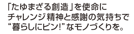 深化する想いと、進化する技術で、「暮らしにピン!」なモノづくりをこれからも。 深化する想いと、進化する技術で、「暮らしにピン!」なモノづくりをこれからも。