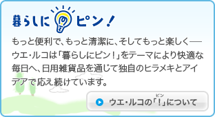 もっと便利で、もっと清潔に、そしてもっと楽しく－ウエ・ルコは「暮らしにピン！」をテーマにより快適な毎日へ、日用雑貨品を通じて独自のヒラメキとアイデアで応え続けています。