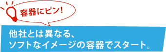 容器にピン! 他社とは異なる、ソフトなイメージの容器でスタート。 容器にピン! 他社とは異なる、ソフトなイメージの容器でスタート。